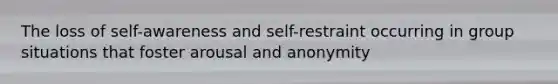 The loss of self-awareness and self-restraint occurring in group situations that foster arousal and anonymity