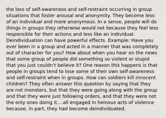 the loss of self-awareness and self-restraint occurring in group situations that foster arousal and anonymity. They become less of an individual and more anonymous. In a sense, people will do things in groups they otherwise would not because they feel less responsible for their actions and less like an individual. Deindividuation can have powerful effects. Example: Have you ever been in a group and acted in a manner that was completely out of character for you? How about when you hear on the news that some group of people did something so violent or stupid that you just couldn't believe it? One reason this happens is that people in groups tend to lose some of their own self-awareness and self-restraint when in groups. How can soldiers kill innocent children? They often answer this question by saying that they are not monsters, but that they were going along with the group and that they were just following orders, and that they were not the only ones doing it....all engaged in heinous acts of violence because, in part, they had become deindividuated.