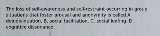 The loss of self-awareness and self-restraint occurring in group situations that foster arousal and anonymity is called A. deindividuation. B. social facilitation. C. social loafing. D. cognitive dissonance.