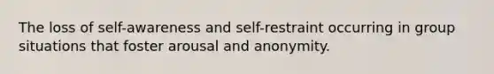 The loss of self-awareness and self-restraint occurring in group situations that foster arousal and anonymity.