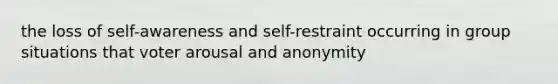 the loss of self-awareness and self-restraint occurring in group situations that voter arousal and anonymity