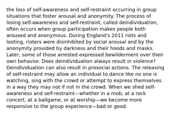 the loss of self-awareness and self-restraint occurring in group situations that foster arousal and anonymity. The process of losing self-awareness and self-restraint, called deindividuation, often occurs when group participation makes people both aroused and anonymous. During England's 2011 riots and looting, rioters were disinhibited by social arousal and by the anonymity provided by darkness and their hoods and masks. Later, some of those arrested expressed bewilderment over their own behavior. Does deindividuation always result in violence? Deindividuation can also result in prosocial actions. The releasing of self-restraint may allow an individual to dance like no one is watching, sing with the crowd or attempt to express themselves in a way they may not if not in the crowd. When we shed self-awareness and self-restraint—whether in a mob, at a rock concert, at a ballgame, or at worship—we become more responsive to the group experience—bad or good.