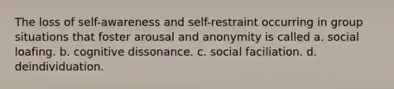 The loss of self-awareness and self-restraint occurring in group situations that foster arousal and anonymity is called a. social loafing. b. cognitive dissonance. c. social faciliation. d. deindividuation.