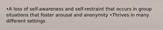 •A loss of self-awareness and self-restraint that occurs in group situations that foster arousal and anonymity •Thrives in many different settings