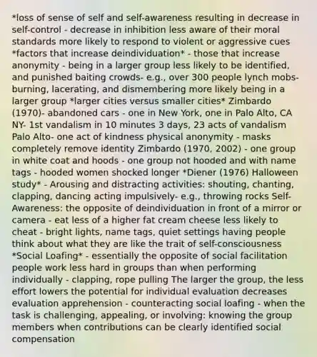 *loss of sense of self and self-awareness resulting in decrease in self-control - decrease in inhibition less aware of their moral standards more likely to respond to violent or aggressive cues *factors that increase deindividuation* - those that increase anonymity - being in a larger group less likely to be identified, and punished baiting crowds- e.g., over 300 people lynch mobs- burning, lacerating, and dismembering more likely being in a larger group *larger cities versus smaller cities* Zimbardo (1970)- abandoned cars - one in New York, one in Palo Alto, CA NY- 1st vandalism in 10 minutes 3 days, 23 acts of vandalism Palo Alto- one act of kindness physical anonymity - masks completely remove identity Zimbardo (1970, 2002) - one group in white coat and hoods - one group not hooded and with name tags - hooded women shocked longer *Diener (1976) Halloween study* - Arousing and distracting activities: shouting, chanting, clapping, dancing acting impulsively- e.g., throwing rocks Self-Awareness: the opposite of deindividuation in front of a mirror or camera - eat less of a higher fat cream cheese less likely to cheat - bright lights, name tags, quiet settings having people think about what they are like the trait of self-consciousness *Social Loafing* - essentially the opposite of social facilitation people work less hard in groups than when performing individually - clapping, rope pulling The larger the group, the less effort lowers the potential for individual evaluation decreases evaluation apprehension - counteracting social loafing - when the task is challenging, appealing, or involving: knowing the group members when contributions can be clearly identified social compensation