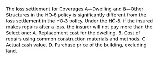 The loss settlement for Coverages A—Dwelling and B—Other Structures in the HO-8 policy is significantly different from the loss settlement in the HO-3 policy. Under the HO-8, if the insured makes repairs after a loss, the insurer will not pay more than the Select one: A. Replacement cost for the dwelling. B. Cost of repairs using common construction materials and methods. C. Actual cash value. D. Purchase price of the building, excluding land.