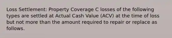 Loss Settlement: Property Coverage C losses of the following types are settled at Actual Cash Value (ACV) at the time of loss but not more than the amount required to repair or replace as follows.