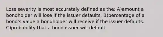 Loss severity is most accurately defined as the: A)amount a bondholder will lose if the issuer defaults. B)percentage of a bond's value a bondholder will receive if the issuer defaults. C)probability that a bond issuer will default.