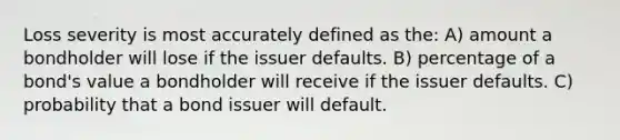 Loss severity is most accurately defined as the: A) amount a bondholder will lose if the issuer defaults. B) percentage of a bond's value a bondholder will receive if the issuer defaults. C) probability that a bond issuer will default.