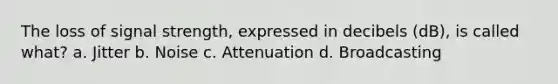 The loss of signal strength, expressed in decibels (dB), is called what? a. Jitter b. Noise c. Attenuation d. Broadcasting