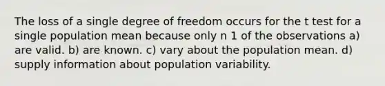 The loss of a single degree of freedom occurs for the t test for a single population mean because only n 1 of the observations a) are valid. b) are known. c) vary about the population mean. d) supply information about population variability.