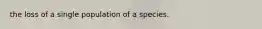 the loss of a single population of a species.