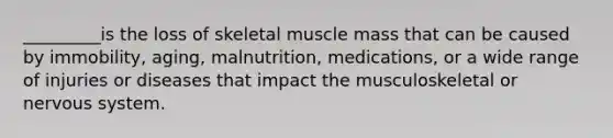 _________is the loss of skeletal muscle mass that can be caused by immobility, aging, malnutrition, medications, or a wide range of injuries or diseases that impact the musculoskeletal or nervous system.