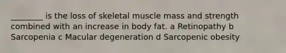 ________ is the loss of skeletal muscle mass and strength combined with an increase in body fat. a Retinopathy b Sarcopenia c Macular degeneration d Sarcopenic obesity