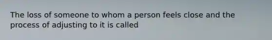 The loss of someone to whom a person feels close and the process of adjusting to it is called