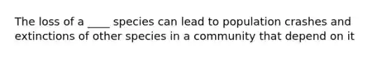 The loss of a ____ species can lead to population crashes and extinctions of other species in a community that depend on it