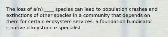 The loss of a(n) ____ species can lead to population crashes and extinctions of other species in a community that depends on them for certain ecosystem services. a.foundation b.indicator c.native d.keystone e.specialist