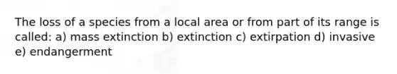 The loss of a species from a local area or from part of its range is called: a) mass extinction b) extinction c) extirpation d) invasive e) endangerment