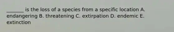 _______ is the loss of a species from a specific location A. endangering B. threatening C. extirpation D. endemic E. extinction