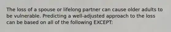The loss of a spouse or lifelong partner can cause older adults to be vulnerable. Predicting a well-adjusted approach to the loss can be based on all of the following EXCEPT: