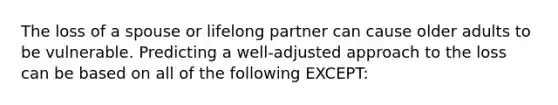 The loss of a spouse or lifelong partner can cause older adults to be vulnerable. Predicting a well-adjusted approach to the loss can be based on all of the following EXCEPT: ​