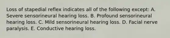 Loss of stapedial reflex indicates all of the following except: A. Severe sensorineural hearing loss. B. Profound sensorineural hearing loss. C. Mild sensorineural hearing loss. D. Facial nerve paralysis. E. Conductive hearing loss.