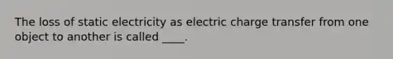 The loss of static electricity as electric charge transfer from one object to another is called ____.