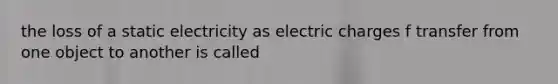 the loss of a static electricity as electric charges f transfer from one object to another is called