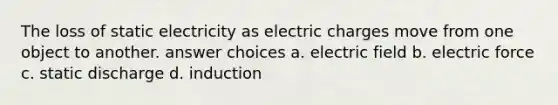 The loss of static electricity as electric charges move from one object to another. answer choices a. electric field b. electric force c. static discharge d. induction