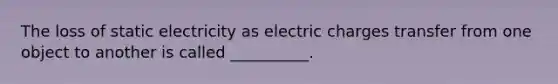 The loss of static electricity as electric charges transfer from one object to another is called __________.