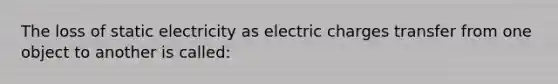 The loss of static electricity as electric charges transfer from one object to another is called: