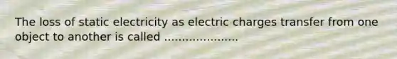 The loss of static electricity as electric charges transfer from one object to another is called .....................