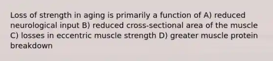 Loss of strength in aging is primarily a function of A) reduced neurological input B) reduced cross-sectional area of the muscle C) losses in eccentric muscle strength D) greater muscle protein breakdown