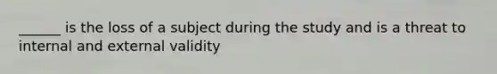 ______ is the loss of a subject during the study and is a threat to internal and external validity