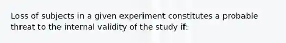 Loss of subjects in a given experiment constitutes a probable threat to the internal validity of the study if: