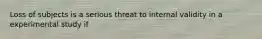 Loss of subjects is a serious threat to internal validity in a experimental study if