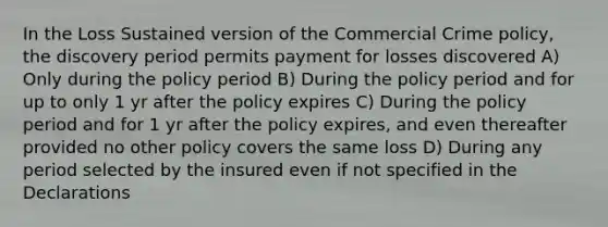 In the Loss Sustained version of the Commercial Crime policy, the discovery period permits payment for losses discovered A) Only during the policy period B) During the policy period and for up to only 1 yr after the policy expires C) During the policy period and for 1 yr after the policy expires, and even thereafter provided no other policy covers the same loss D) During any period selected by the insured even if not specified in the Declarations