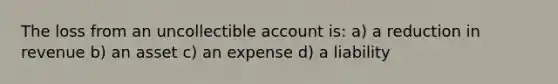 The loss from an uncollectible account is: a) a reduction in revenue b) an asset c) an expense d) a liability