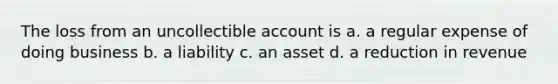 The loss from an uncollectible account is a. a regular expense of doing business b. a liability c. an asset d. a reduction in revenue