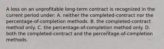 A loss on an unprofitable long-term contract is recognized in the current period under: A. neither the completed-contract nor the percentage-of-completion methods. B. the completed-contract method only. C. the percentage-of-completion method only. D. both the completed-contract and the percentage-of-completion methods.