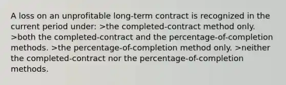 A loss on an unprofitable long-term contract is recognized in the current period under: >the completed-contract method only. >both the completed-contract and the percentage-of-completion methods. >the percentage-of-completion method only. >neither the completed-contract nor the percentage-of-completion methods.