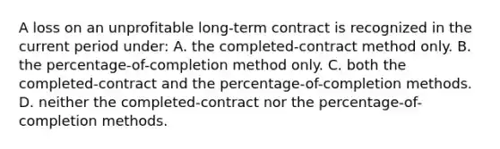 A loss on an unprofitable long-term contract is recognized in the current period under: A. the completed-contract method only. B. the percentage-of-completion method only. C. both the completed-contract and the percentage-of-completion methods. D. neither the completed-contract nor the percentage-of-completion methods.