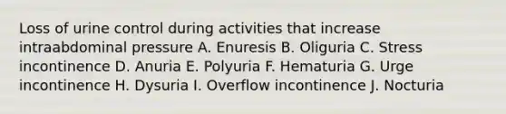 Loss of urine control during activities that increase intraabdominal pressure A. Enuresis B. Oliguria C. Stress incontinence D. Anuria E. Polyuria F. Hematuria G. Urge incontinence H. Dysuria I. Overflow incontinence J. Nocturia