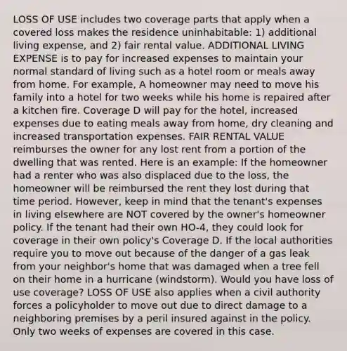 LOSS OF USE includes two coverage parts that apply when a covered loss makes the residence uninhabitable: 1) additional living expense, and 2) fair rental value. ADDITIONAL LIVING EXPENSE is to pay for increased expenses to maintain your normal standard of living such as a hotel room or meals away from home. For example, A homeowner may need to move his family into a hotel for two weeks while his home is repaired after a kitchen fire. Coverage D will pay for the hotel, increased expenses due to eating meals away from home, dry cleaning and increased transportation expenses. FAIR RENTAL VALUE reimburses the owner for any lost rent from a portion of the dwelling that was rented. Here is an example: If the homeowner had a renter who was also displaced due to the loss, the homeowner will be reimbursed the rent they lost during that time period. However, keep in mind that the tenant's expenses in living elsewhere are NOT covered by the owner's homeowner policy. If the tenant had their own HO-4, they could look for coverage in their own policy's Coverage D. If the local authorities require you to move out because of the danger of a gas leak from your neighbor's home that was damaged when a tree fell on their home in a hurricane (windstorm). Would you have loss of use coverage? LOSS OF USE also applies when a civil authority forces a policyholder to move out due to direct damage to a neighboring premises by a peril insured against in the policy. Only two weeks of expenses are covered in this case.