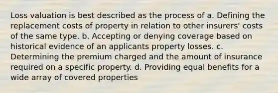 Loss valuation is best described as the process of a. Defining the replacement costs of property in relation to other insurers' costs of the same type. b. Accepting or denying coverage based on historical evidence of an applicants property losses. c. Determining the premium charged and the amount of insurance required on a specific property. d. Providing equal benefits for a wide array of covered properties