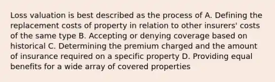 Loss valuation is best described as the process of A. Defining the replacement costs of property in relation to other insurers' costs of the same type B. Accepting or denying coverage based on historical C. Determining the premium charged and the amount of insurance required on a specific property D. Providing equal benefits for a wide array of covered properties