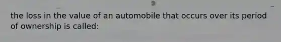 the loss in the value of an automobile that occurs over its period of ownership is called: