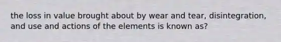 the loss in value brought about by wear and tear, disintegration, and use and actions of the elements is known as?