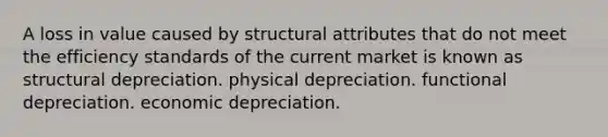 A loss in value caused by structural attributes that do not meet the efficiency standards of the current market is known as structural depreciation. physical depreciation. functional depreciation. economic depreciation.