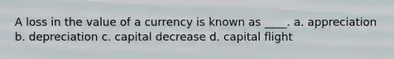 A loss in the value of a currency is known as ____. a. appreciation b. depreciation c. capital decrease d. capital flight